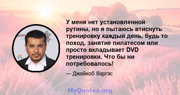 У меня нет установленной рутины, но я пытаюсь втиснуть тренировку каждый день, будь то поход, занятие пилатесом или просто вкладывает DVD тренировки. Что бы ни потребовалось!