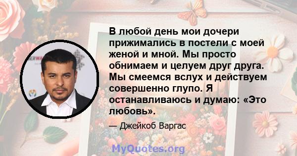 В любой день мои дочери прижимались в постели с моей женой и мной. Мы просто обнимаем и целуем друг друга. Мы смеемся вслух и действуем совершенно глупо. Я останавливаюсь и думаю: «Это любовь».