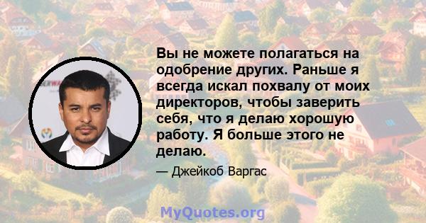 Вы не можете полагаться на одобрение других. Раньше я всегда искал похвалу от моих директоров, чтобы заверить себя, что я делаю хорошую работу. Я больше этого не делаю.