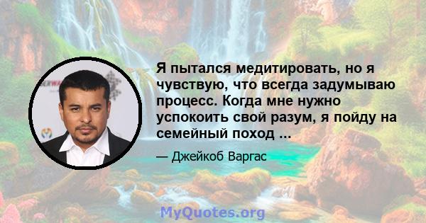 Я пытался медитировать, но я чувствую, что всегда задумываю процесс. Когда мне нужно успокоить свой разум, я пойду на семейный поход ...