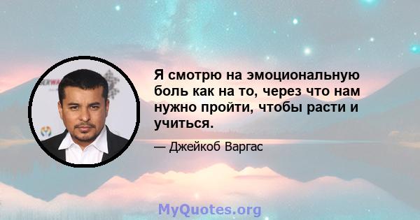 Я смотрю на эмоциональную боль как на то, через что нам нужно пройти, чтобы расти и учиться.