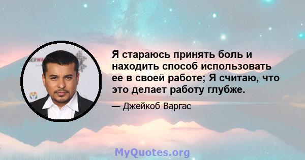 Я стараюсь принять боль и находить способ использовать ее в своей работе; Я считаю, что это делает работу глубже.