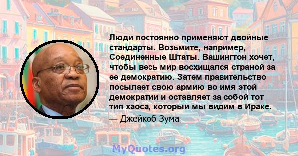 Люди постоянно применяют двойные стандарты. Возьмите, например, Соединенные Штаты. Вашингтон хочет, чтобы весь мир восхищался страной за ее демократию. Затем правительство посылает свою армию во имя этой демократии и