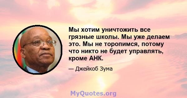 Мы хотим уничтожить все грязные школы. Мы уже делаем это. Мы не торопимся, потому что никто не будет управлять, кроме АНК.