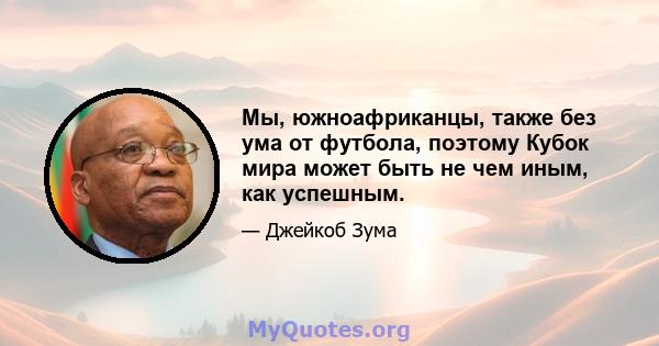 Мы, южноафриканцы, также без ума от футбола, поэтому Кубок мира может быть не чем иным, как успешным.