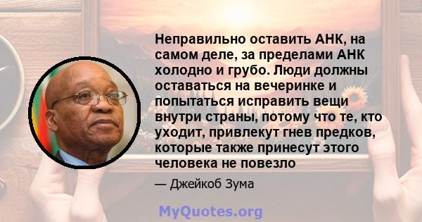 Неправильно оставить АНК, на самом деле, за пределами АНК холодно и грубо. Люди должны оставаться на вечеринке и попытаться исправить вещи внутри страны, потому что те, кто уходит, привлекут гнев предков, которые также