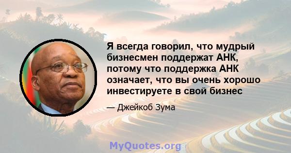 Я всегда говорил, что мудрый бизнесмен поддержат АНК, потому что поддержка АНК означает, что вы очень хорошо инвестируете в свой бизнес