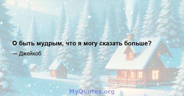 О быть мудрым, что я могу сказать больше?