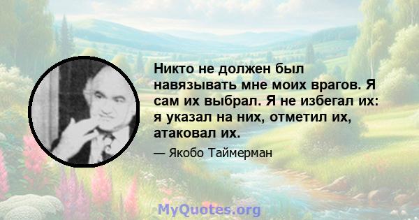 Никто не должен был навязывать мне моих врагов. Я сам их выбрал. Я не избегал их: я указал на них, отметил их, атаковал их.