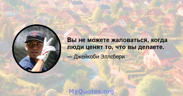 Вы не можете жаловаться, когда люди ценят то, что вы делаете.