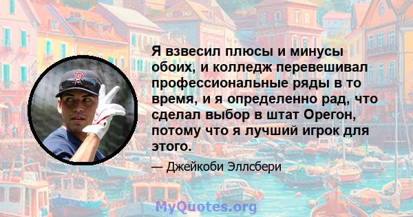 Я взвесил плюсы и минусы обоих, и колледж перевешивал профессиональные ряды в то время, и я определенно рад, что сделал выбор в штат Орегон, потому что я лучший игрок для этого.