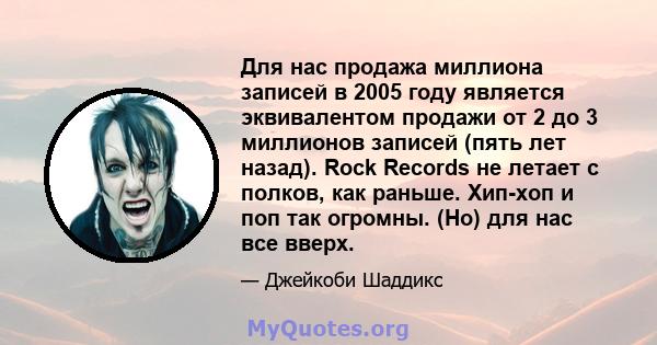 Для нас продажа миллиона записей в 2005 году является эквивалентом продажи от 2 до 3 миллионов записей (пять лет назад). Rock Records не летает с полков, как раньше. Хип-хоп и поп так огромны. (Но) для нас все вверх.