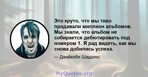 Это круто, что мы тихо продавали миллион альбомов. Мы знали, что альбом не собирается дебютировать под номером 1. Я рад видеть, как мы снова добились успеха.