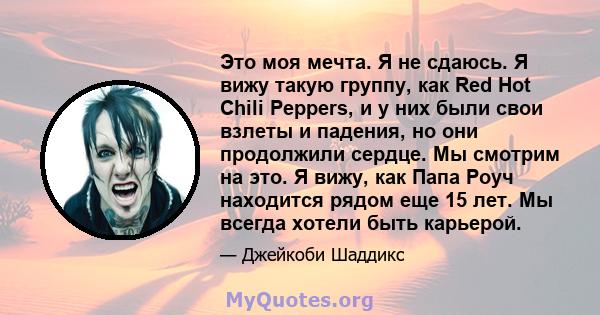 Это моя мечта. Я не сдаюсь. Я вижу такую ​​группу, как Red Hot Chili Peppers, и у них были свои взлеты и падения, но они продолжили сердце. Мы смотрим на это. Я вижу, как Папа Роуч находится рядом еще 15 лет. Мы всегда