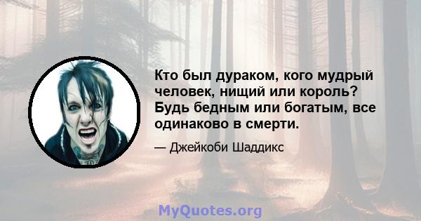 Кто был дураком, кого мудрый человек, нищий или король? Будь бедным или богатым, все одинаково в смерти.