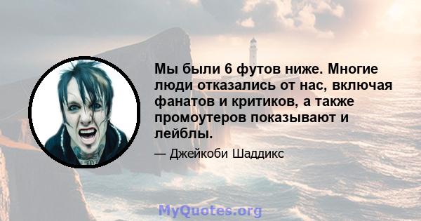 Мы были 6 футов ниже. Многие люди отказались от нас, включая фанатов и критиков, а также промоутеров показывают и лейблы.