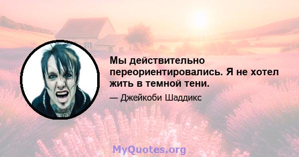 Мы действительно переориентировались. Я не хотел жить в темной тени.