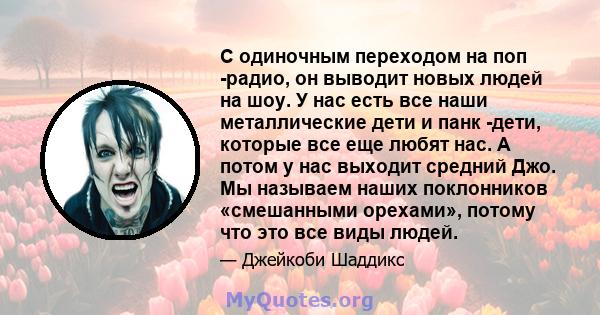 С одиночным переходом на поп -радио, он выводит новых людей на шоу. У нас есть все наши металлические дети и панк -дети, которые все еще любят нас. А потом у нас выходит средний Джо. Мы называем наших поклонников