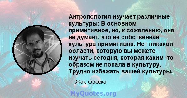 Антропология изучает различные культуры; В основном примитивное, но, к сожалению, она не думает, что ее собственная культура примитивна. Нет никакой области, которую вы можете изучать сегодня, которая каким -то образом