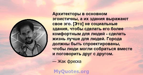 Архитекторы в основном эгоистичны, а их здания выражают свое эго. [Это] не социальные здания, чтобы сделать его более комфортным для людей - сделать жизнь лучше для людей. Города должны быть спроектированы, чтобы люди