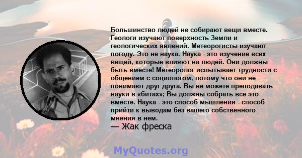 Большинство людей не собирают вещи вместе. Геологи изучают поверхность Земли и геологических явлений. Метеорогисты изучают погоду. Это не наука. Наука - это изучение всех вещей, которые влияют на людей. Они должны быть