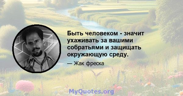 Быть человеком - значит ухаживать за вашими собратьями и защищать окружающую среду.