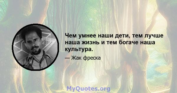 Чем умнее наши дети, тем лучше наша жизнь и тем богаче наша культура.