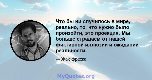 Что бы ни случилось в мире, реально, то, что нужно было произойти, это проекция. Мы больше страдаем от нашей фиктивной иллюзии и ожиданий реальности.