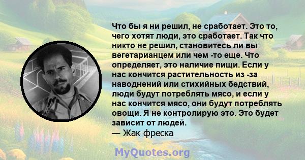 Что бы я ни решил, не сработает. Это то, чего хотят люди, это сработает. Так что никто не решил, становитесь ли вы вегетарианцем или чем -то еще. Что определяет, это наличие пищи. Если у нас кончится растительность из