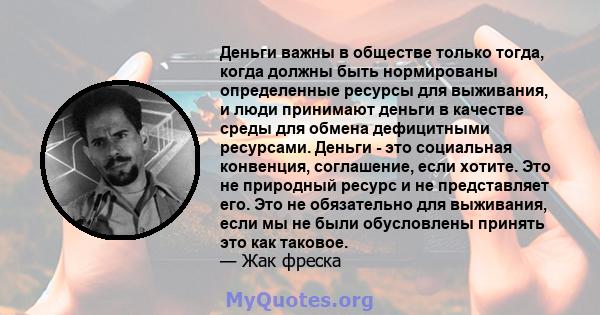 Деньги важны в обществе только тогда, когда должны быть нормированы определенные ресурсы для выживания, и люди принимают деньги в качестве среды для обмена дефицитными ресурсами. Деньги - это социальная конвенция,