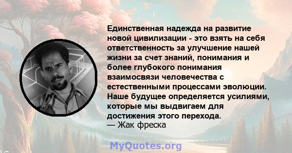 Единственная надежда на развитие новой цивилизации - это взять на себя ответственность за улучшение нашей жизни за счет знаний, понимания и более глубокого понимания взаимосвязи человечества с естественными процессами