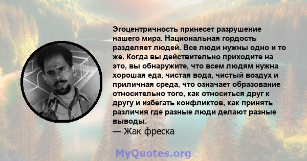 Эгоцентричность принесет разрушение нашего мира. Национальная гордость разделяет людей. Все люди нужны одно и то же. Когда вы действительно приходите на это, вы обнаружите, что всем людям нужна хорошая еда, чистая вода, 