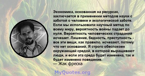 Экономика, основанная на ресурсах, заключается в применении методов науки с заботой о человеке и экологической заботе. Если мы использовали научный метод по всему миру, вероятность войны падает до нуля. Вероятность