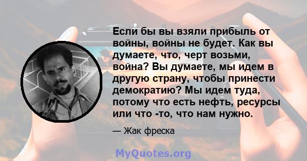 Если бы вы взяли прибыль от войны, войны не будет. Как вы думаете, что, черт возьми, война? Вы думаете, мы идем в другую страну, чтобы принести демократию? Мы идем туда, потому что есть нефть, ресурсы или что -то, что