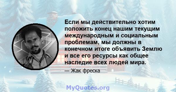 Если мы действительно хотим положить конец нашим текущим международным и социальным проблемам, мы должны в конечном итоге объявить Землю и все его ресурсы как общее наследие всех людей мира.