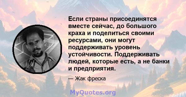 Если страны присоединятся вместе сейчас, до большого краха и поделиться своими ресурсами, они могут поддерживать уровень устойчивости. Поддерживать людей, которые есть, а не банки и предприятия.