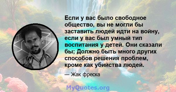 Если у вас было свободное общество, вы не могли бы заставить людей идти на войну, если у вас был умный тип воспитания у детей. Они сказали бы; Должно быть много других способов решения проблем, кроме как убийства людей.