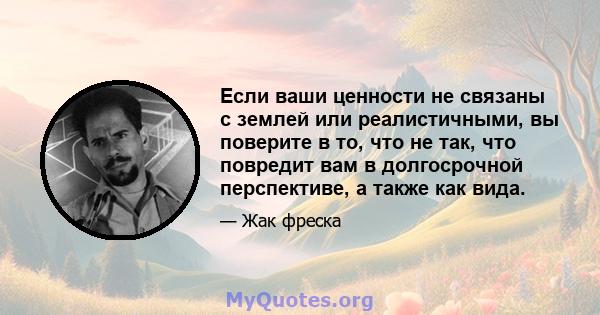 Если ваши ценности не связаны с землей или реалистичными, вы поверите в то, что не так, что повредит вам в долгосрочной перспективе, а также как вида.