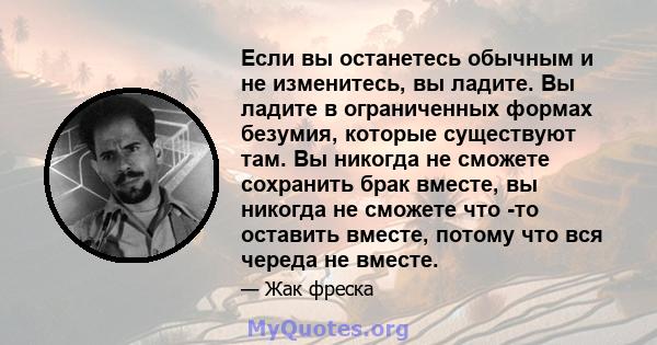 Если вы останетесь обычным и не изменитесь, вы ладите. Вы ладите в ограниченных формах безумия, которые существуют там. Вы никогда не сможете сохранить брак вместе, вы никогда не сможете что -то оставить вместе, потому