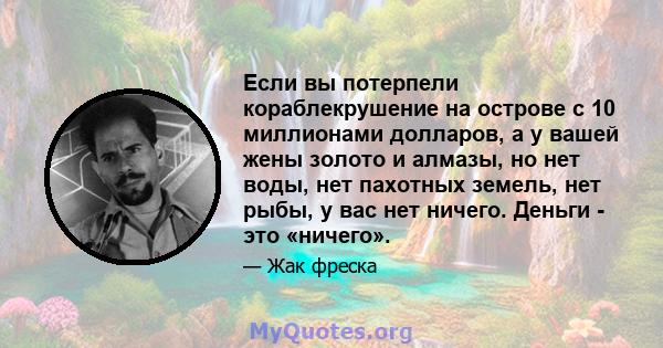 Если вы потерпели кораблекрушение на острове с 10 миллионами долларов, а у вашей жены золото и алмазы, но нет воды, нет пахотных земель, нет рыбы, у вас нет ничего. Деньги - это «ничего».