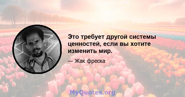 Это требует другой системы ценностей, если вы хотите изменить мир.