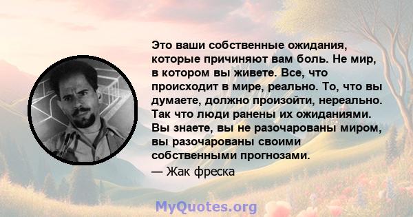 Это ваши собственные ожидания, которые причиняют вам боль. Не мир, в котором вы живете. Все, что происходит в мире, реально. То, что вы думаете, должно произойти, нереально. Так что люди ранены их ожиданиями. Вы знаете, 