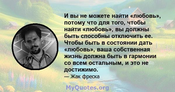 И вы не можете найти «любовь», потому что для того, чтобы найти «любовь», вы должны быть способны отключить ее. Чтобы быть в состоянии дать «любовь», ваша собственная жизнь должна быть в гармонии со всем остальным, и