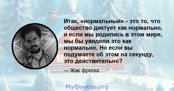 Итак, «нормальный» - это то, что общество диктует как нормально, и если мы родились в этом мире, мы бы увидели это как нормально. Но если вы подумаете об этом на секунду, это действительно?