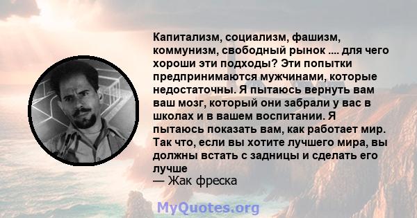 Капитализм, социализм, фашизм, коммунизм, свободный рынок .... для чего хороши эти подходы? Эти попытки предпринимаются мужчинами, которые недостаточны. Я пытаюсь вернуть вам ваш мозг, который они забрали у вас в школах 