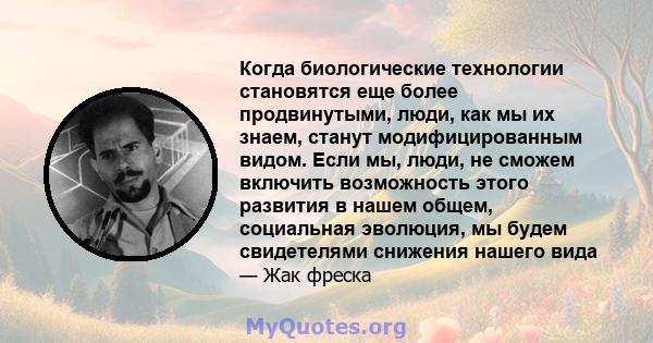 Когда биологические технологии становятся еще более продвинутыми, люди, как мы их знаем, станут модифицированным видом. Если мы, люди, не сможем включить возможность этого развития в нашем общем, социальная эволюция, мы 