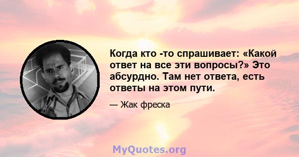 Когда кто -то спрашивает: «Какой ответ на все эти вопросы?» Это абсурдно. Там нет ответа, есть ответы на этом пути.