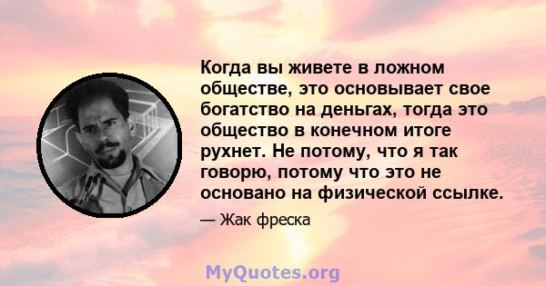 Когда вы живете в ложном обществе, это основывает свое богатство на деньгах, тогда это общество в конечном итоге рухнет. Не потому, что я так говорю, потому что это не основано на физической ссылке.