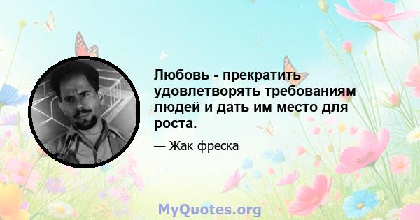 Любовь - прекратить удовлетворять требованиям людей и дать им место для роста.