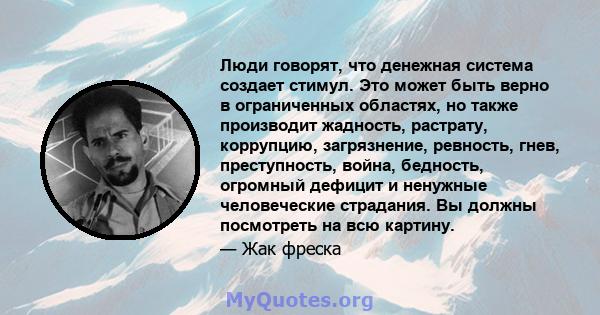 Люди говорят, что денежная система создает стимул. Это может быть верно в ограниченных областях, но также производит жадность, растрату, коррупцию, загрязнение, ревность, гнев, преступность, война, бедность, огромный